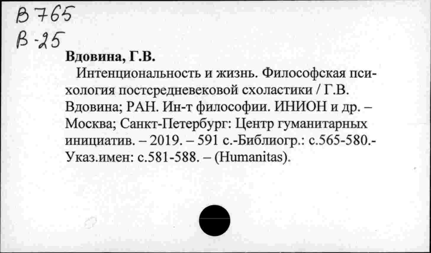 ﻿И-Л5-
Вдовина, Г.В.
Интенциональность и жизнь. Философская психология постсредневековой схоластики /Г.В. Вдовина; РАН. Ин-т философии. ИНИОН и др. -Москва; Санкт-Петербург: Центр гуманитарных инициатив. - 2019. - 591 с.-Библиогр.: с.565-580.-Указ.имен: с.581-588. - (Нитапйаз).